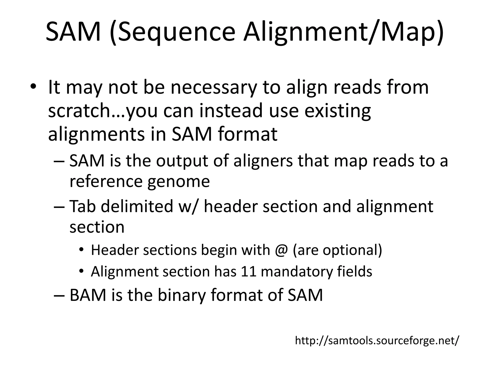 SAM (Sequence Alignment/Map)It may not be necessary to align reads from scratch…you can instead use existing alignments in SAM formatSAM is the output of aligners that map reads to a reference genomeTab delimited w/ header section and alignment sectionHeader sections begin with @ (are optional)Alignment section has 11 mandatory fieldsBAM is the binary format of SAMhttp://samtools.sourceforge.net/