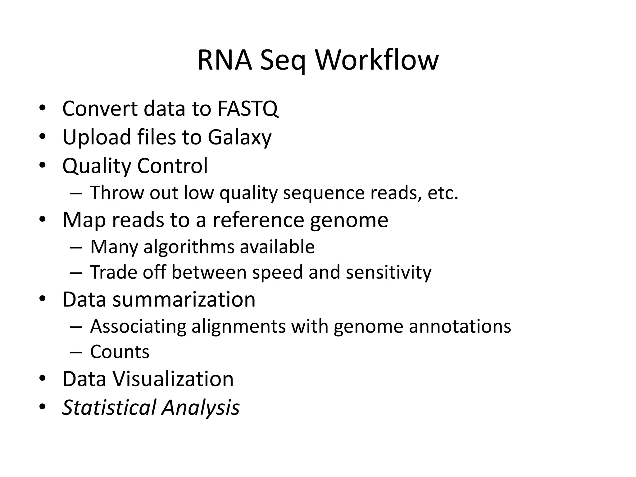 RNA Seq WorkflowConvert data to FASTQUpload files to GalaxyQuality Control Throw out low quality sequence reads, etc.Map reads to a reference genomeMany algorithms availableTrade off between speed and sensitivityData summarizationAssociating alignments with genome annotationsCountsData VisualizationStatistical Analysis