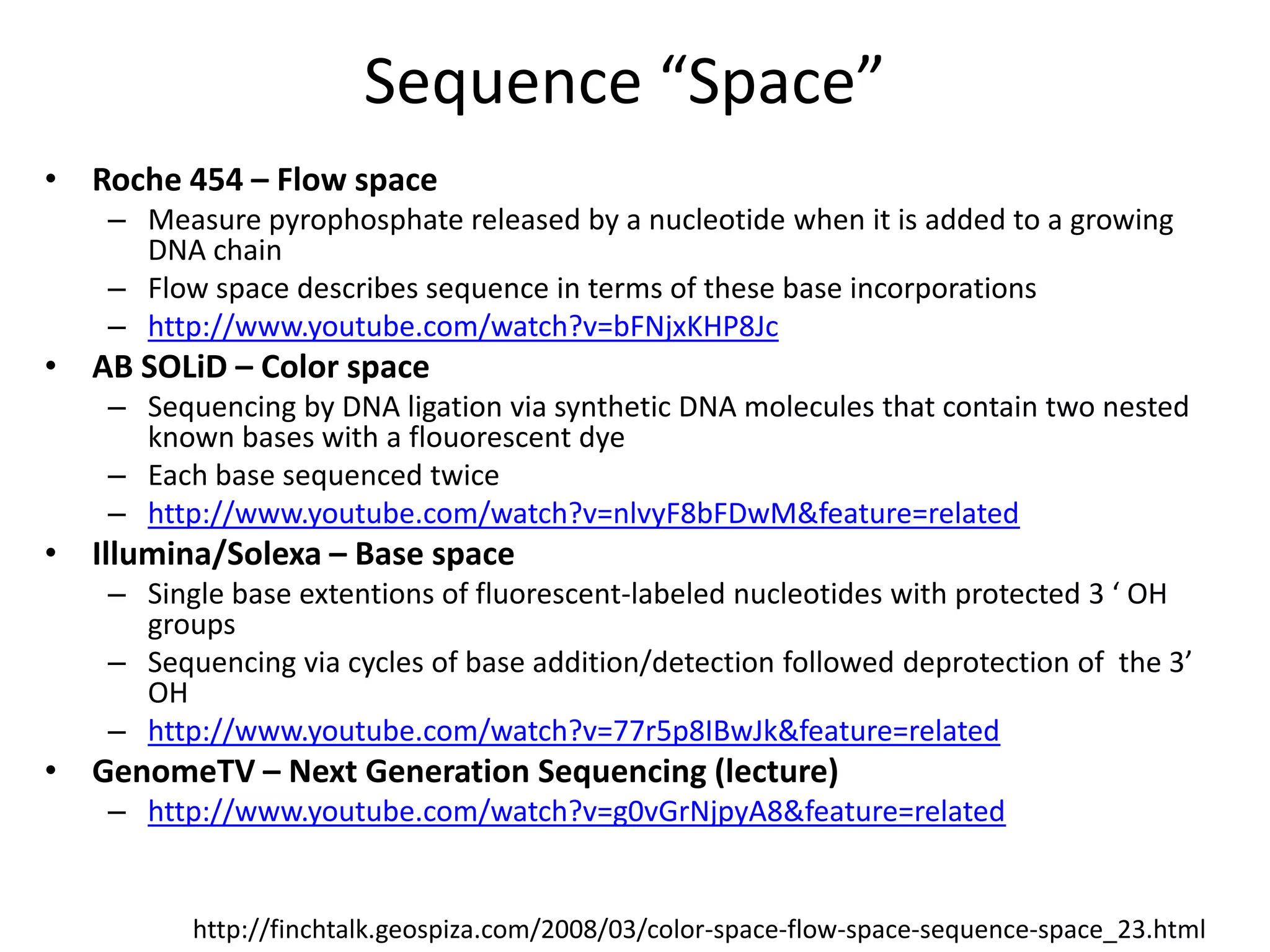 Sequence “Space”Roche 454 – Flow spaceMeasure pyrophosphate released by a nucleotide when it is added to a growing DNA chainFlow space describes sequence in terms of these base incorporationshttp://www.youtube.com/watch?v=bFNjxKHP8JcAB SOLiD – Color spaceSequencing by DNA ligation via synthetic DNA molecules that contain two nested known bases with a flouorescent dyeEach base sequenced twicehttp://www.youtube.com/watch?v=nlvyF8bFDwM&feature=relatedIllumina/Solexa – Base spaceSingle base extentions of fluorescent-labeled nucleotides with protected 3 ‘ OH groupsSequencing via cycles of base addition/detection followed deprotection of  the 3’ OHhttp://www.youtube.com/watch?v=77r5p8IBwJk&feature=relatedGenomeTV – Next Generation Sequencing (lecture)http://www.youtube.com/watch?v=g0vGrNjpyA8&feature=relatedhttp://finchtalk.geospiza.com/2008/03/color-space-flow-space-sequence-space_23.html