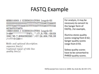 FASTQ ExampleFor analysis, it may be necessary to convert to the Sanger form of FASTQ…For example,Illumina stores quality scores ranging from 0-62;Sanger quality scores range from 0-93.Solexa quality scores have to be converted to PHRED quality scores.FASTQ example from: Cock et al. (2009). Nuc Acids Res 38:1767-1771.