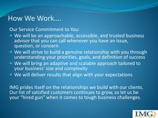 How We Work…. 
Our Service Commitment to You: 
 We will be an approachable, accessible, and trusted business 
advisor that you can call whenever you have an issue, 
question, or concern 
 We will strive to build a genuine relationship with you through 
understanding your priorities, goals, and definition of success 
 We will bring an adaptive and scalable approach tailored to 
your business’ size and complexity 
 We will deliver results that align with your expectations 
IMG prides itself on the relationships we build with our clients. 
Our list of satisfied customers continues to grow, so let us be 
your “hired gun” when it comes to tough business challenges. 
 
