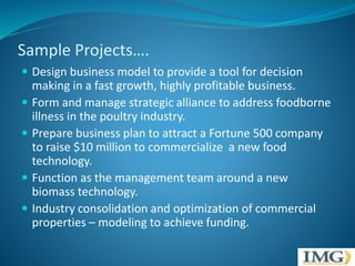 Sample Projects…. 
 Design business model to provide a tool for decision 
making in a fast growth, highly profitable business. 
 Form and manage strategic alliance to address foodborne 
illness in the poultry industry. 
 Prepare business plan to attract a Fortune 500 company 
to raise $10 million to commercialize a new food 
technology. 
 Function as the management team around a new 
biomass technology. 
 Industry consolidation and optimization of commercial 
properties – modeling to achieve funding. 
 