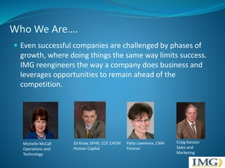 Who We Are…. 
 Even successful companies are challenged by phases of 
growth, where doing things the same way limits success. 
IMG reengineers the way a company does business and 
leverages opportunities to remain ahead of the 
competition. 
Michelle McCall 
Operations and 
Technology 
Ed Krow, SPHR, CCP, CHCM 
Human Capital 
Patty Lawrence, CMA 
Finance 
Craig Karasin 
Sales and 
Marketing 
 