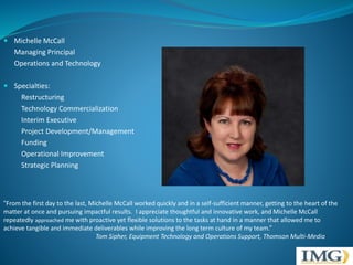  Michelle McCall 
Managing Principal 
Operations and Technology 
 Specialties: 
Restructuring 
Technology Commercialization 
Interim Executive 
Project Development/Management 
Funding 
Operational Improvement 
Strategic Planning 
“From the first day to the last, Michelle McCall worked quickly and in a self-sufficient manner, getting to the heart of the 
matter at once and pursuing impactful results. I appreciate thoughtful and innovative work, and Michelle McCall 
repeatedly approached me with proactive yet flexible solutions to the tasks at hand in a manner that allowed me to 
achieve tangible and immediate deliverables while improving the long term culture of my team.” 
Tom Sipher, Equipment Technology and Operations Support, Thomson Multi-Media 
 