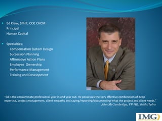 Ed Krow, SPHR, CCP, CHCM 
Principal 
Human Capital 
 Specialties: 
Compensation System Design 
Succession Planning 
Affirmative Action Plans 
Employee Ownership 
Performance Management 
Training and Development 
“Ed is the consummate professional year in and year out. He possesses the very effective combination of deep 
expertise, project management, client empathy and saying/reporting/documenting what the project and client needs.” 
John McCambridge, VP-HR, Voith Hydro 
 