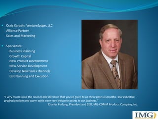  Craig Karasin, VentureScope, LLC 
Alliance Partner 
Sales and Marketing 
 Specialties: 
Business Planning 
Growth Capital 
New Product Development 
New Service Development 
Develop New Sales Channels 
Exit Planning and Execution 
“I very much value the counsel and direction that you’ve given to us these past six months. Your expertise, 
professionalism and warm spirit were very welcome assets to our business.” 
Charles Furlong, President and CEO, MIL-COMM Products Company, Inc. 
 