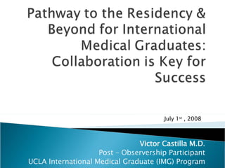 Victor Castilla M.D . Post – Observership Participant UCLA International Medical Graduate (IMG) Program July 1 st  , 2008 