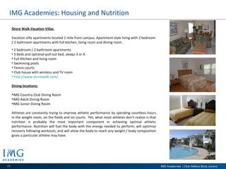 IMG Academies: Housing and Nutrition  Shore Walk Vacation Villas  Vacation villa apartments located 1 mile from campus. Apartment style living with 2 bedroom / 2 bathroom apartments with full kitchen, living room and dining room.  2 bedroom / 2 bathroom apartments 3 beds and optional pull out bed, sleeps 3 or 4.  Full Kitchen and living room Swimming pools Tennis courts Club house with wireless and TV room  http://www.shorewalk.com/   Dining locations: IMG Country Club Dining Room IMG Adult Dining Room IMG Junior Dining Room Athletes are constantly trying to improve athletic performance by spending countless hours in the weight room, on the fields and on courts.  Yet, what most athletes don’t realize is that nutrition is probably the most important component in achieving optimal athletic performance. Nutrition will fuel the body with the energy needed to perform, will optimize recovery following workouts, and will allow the body to reach any weight / body composition goals a particular athlete may have. 