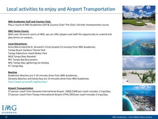 Local activities to enjoy and Airport Transportation IMG Academies Golf and Country Club:  Play a round at IMG Academies Golf & Country Club! The Club’s 18-hole championship course. IMG Tennis Courts: With over 54 tennis courts at IMG, we can offer players and staff the opportunity to unwind and play tennis on campus.. Local Attractions: Anna Maria Island & St. Armand’s Cricle located 15 minutes from IMG Academies Tampa Busch Gardens Theme Park Tampa Adventure Island Water Park MLB Tampa Rays Baseball NFL Tampa Bay Buccaneers  NHL Tampa Bay Lightening Ice Hockey  FC Tampa Bay  Beaches Bradenton Beaches are 5-10 minutes drive from IMG Academies. Sarasota Beaches and Siesta Key are 15 minutes drive from IMG Academies  http://www.sarasotafl.org/beaches/   Airport Transportation 57 person coach from Sarasota International Airport  (SRQ) $300 per coach includes 2 trips/day.  57 person coach from Tampa International Airport (TPA) $450 per coach includes 2 trips/day.  