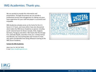 IMG Academies: Thank you. We are excited to provide this information and presentation. Through this process we can provide a professional service and management to making sure your team experience for your staff and players is successful and enjoyable. IMG Academies already serves as the home for the U.S. Soccer U-17 team, and many others have also discovered what makes the IMG Soccer Academy so special, including youth national teams for Brazil, Canada, Chile, England, Germany, Paraguay and others. MLS teams like the Chicago Fire, Colorado Rapids, Columbus Crew, D.C. United, Kansas City Wizards, San Jose Earthquakes and Toronto FC have also spent considerable time doing offseason training at the IMG Soccer Academy. Contact the IMG Academies  Adam Gee Tel: 941.567.9635 E-mail:  [email_address]   
