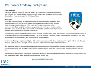 IMG Soccer Academy: background Get in the Game The Soccer Academy has placed nearly 49 players on U.S. National Teams and Professional Club Teams in MLS and Europe and has won multiple Dallas Cups, Tampa Sun Bowls, Orange Classics, Disney Tournaments and 14 CDL League Titles.  Philosophy At the IMG Soccer Academy, we are committed to the development and placement of our individual players. The success of our organization is based upon the principles of Unity, Trust, Humility, Discipline, Superior Effort and Pride. These principles, our staffs’ commitment, and our complete analysis of every component of the game make it possible to turn the game you dream about into a reality.  Dedicated to total player development, we offer the most comprehensive program in the nation  Soccer Training includes both technical and tactical elements essential to the game. The individual and team skills vital to success in soccer are stressed in a competitive environment. The soccer program is designed to help players perform and execute high level technique while demonstrating a keen insight into the game's nuances.   Performance Training is implemented by the IMG Performance Institute (IPI). These coaches are the experts in their field. Aspects of speed, agility, quickness, strength, power, endurance and nutrition are addressed on a daily basis.   IMG Academies’ Mental Conditioning focuses on continuous psychological improvement. Personal awareness, self-confidence, motivation, discipline, goal setting and team building are used as tools to increase effectiveness in pressure situations and daily play.   The integration of these three components allows every student to realize their highest potential. We produce dynamic individuals who are an asset to any team, regardless of the system or style of play. View Our 2011 Media Guide 