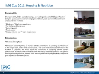 IMG Cup 2011: Housing & Nutrition Champions Walk Champions Walk, IMG is located on campus and walking distance to IMG Soccer Academy Complex. Spacious and convenient for players and teams, each apartment has cable and wireless internet available.  2 bedroom / 2 bathroom apartments Full Kitchen and living room Swimming pools Tennis courts Wireless Internet and TV room in each room Dining locations: IMG Junior Dining Room Athletes are constantly trying to improve athletic performance by spending countless hours in the weight room, on the fields and on courts.  Yet, what most athletes don’t realize is that nutrition is probably the most important component in achieving optimal athletic performance. Nutrition will fuel the body with the energy needed to perform, will optimize recovery following workouts, and will allow the body to reach any weight / body composition goals a particular athlete may have. 