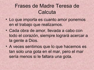 Frases de Madre Teresa de Calcuta Lo que importa es cuanto amor ponemos en el trabajo que realizamos.  Cada obra de amor, llevada a cabo con todo el corazón, siempre logrará acercar a la gente a Dios.  A veces sentimos que lo que hacemos es tan solo una gota en el mar, pero el mar sería menos si le faltara una gota.  