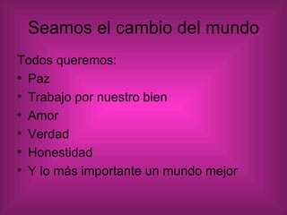 Seamos el cambio del mundo Todos queremos: Paz Trabajo por nuestro bien Amor  Verdad  Honestidad  Y lo más importante un mundo mejor 