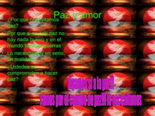 Paz y amor ¿Por qué necesitamos paz? Por que si no hay paz no hay nada bueno y en el mundo habrían guerras  Lo necesitamos en serio, en realidad  ¿Ustedes se comprometen a hacer paz? digamos si a la paz!!!  vamos por el camino de paz!!! la necesitamos 