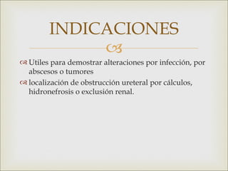 INDICACIONES
             
 Utiles para demostrar alteraciones por infección, por
  abscesos o tumores
 localización de obstrucción ureteral por cálculos,
  hidronefrosis o exclusión renal.
 