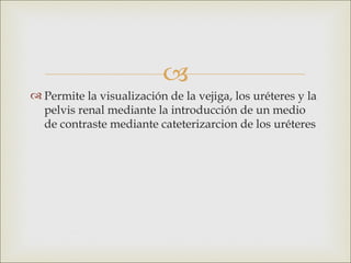 
 Permite la visualización de la vejiga, los uréteres y la
  pelvis renal mediante la introducción de un medio
  de contraste mediante cateterizarcion de los uréteres
 