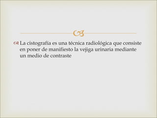 
 La cistografía es una técnica radiológica que consiste
  en poner de manifiesto la vejiga urinaria mediante
  un medio de contraste
 