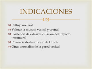 INDICACIONES
             
 Reflujo ureteral 
 Valorar la mucosa vesical y uretral 
 Existencia de extravesiculación del trayecto
  intramural 
 Presencia de divertículo de Hutch
 Otras anomalías de la pared vesical 
 