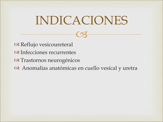 INDICACIONES
             
 Reflujo vesicoureteral 
 Infecciones recurrentes
 Trastornos neurogénicos
  Anomalías anatómicas en cuello vesical y uretra
 