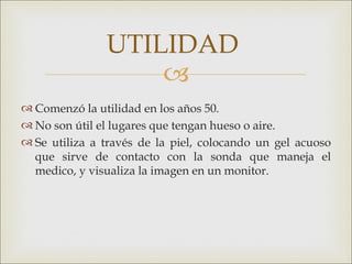 UTILIDAD
                   
 Comenzó la utilidad en los años 50.
 No son útil el lugares que tengan hueso o aire.
 Se utiliza a través de la piel, colocando un gel acuoso
  que sirve de contacto con la sonda que maneja el
  medico, y visualiza la imagen en un monitor.
 