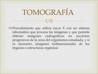 TOMOGRAFÍA
             
 Procedimiento que utiliza rayos X con un sistema
  informático que procesa las imágenes y que permite
  obtener imágenes radiográficas en secciones
  progresivas de la zona del organismos estudiada, y si
  es necesario, imágenes tridimensionales de los
  órganos o estructuras orgánicas
 