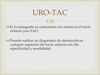 URO-TAC
                     
 Es la tomografía no contrastada con énfasis en el tracto
  urinario (uro-TAC).

 Permite realizar un diagnóstico de obstrucción en
  cualquier segmento del tracto urinario con alta
  especificidad y sensibilidad.
 