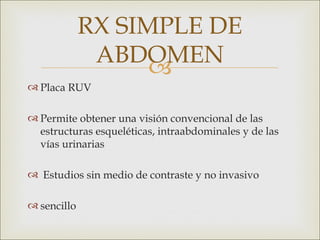 RX SIMPLE DE
              ABDOMEN
                   
 Placa RUV

 Permite obtener una visión convencional de las
  estructuras esqueléticas, intraabdominales y de las
  vías urinarias

 Estudios sin medio de contraste y no invasivo

 sencillo
 