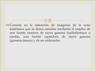 
 Consiste en la obtención de imágenes de la zona
  anatómica que se desea estudiar mediante el empleo de
  una fuente emisora de rayos gamma (radiofármaco o
  sonda), una fuente captadora de rayos gamma
  (gammacámara) y de un ordenador.
 