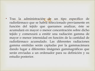 
• Tras la administración de un tipo específico de
  radiofármaco que se habrá seleccionado previamente en
  función del tejido que queramos analizar, éste se
  acumulará en mayor o menor concentración sobre dicho
  tejido y comenzará a emitir una radiación gamma de
  mayor o menor intensidad en función de la cantidad de
  radiofármaco acumulado. Las diferentes radiaciones
  gamma emitidas serán captadas por la gammacámara
  dando lugar a diferentes imágenes gammagráficas que
  serán enviadas a un ordenador para su definición y su
  estudio posterior.
 