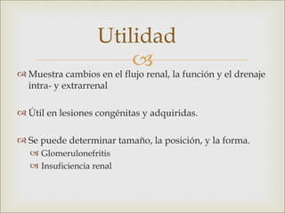 Utilidad
                        
 Muestra cambios en el flujo renal, la función y el drenaje
  intra- y extrarrenal

 Útil en lesiones congénitas y adquiridas.

 Se puede determinar tamaño, la posición, y la forma.
    Glomerulonefritis
    Insuficiencia renal
 