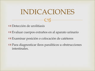 INDICACIONES
             
 Detección de urolitiasis
 Evaluar cuerpos extraños en al aparato urinario
 Examinar posición o colocación de catéteres
 Para diagnosticar íleos paralíticos u obstrucciones
  intestinales.
 