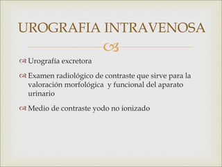 UROGRAFIA INTRAVENOSA
                        
 Urografía excretora
 Examen radiológico de contraste que sirve para la
  valoración morfológica y funcional del aparato
  urinario
 Medio de contraste yodo no ionizado
 