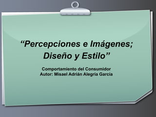 “Percepciones e Imágenes;
     Diseño y Estilo”
     Comportamiento del Consumidor
    Autor: Misael Adrián Alegría García
 