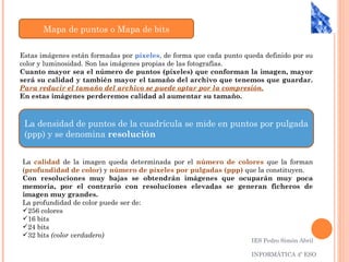 Mapa de puntos o Mapa de bits

Estas imágenes están formadas por píxeles, de forma que cada punto queda definido por su
color y luminosidad. Son las imágenes propias de las fotografías.
Cuanto mayor sea el número de puntos (píxeles) que conforman la imagen, mayor
será su calidad y también mayor el tamaño del archivo que tenemos que guardar.
Para reducir el tamaño del archivo se puede optar por la compresión.
En estas imágenes perderemos calidad al aumentar su tamaño.



 La densidad de puntos de la cuadrícula se mide en puntos por pulgada
 (ppp) y se denomina resolución


La calidad de la imagen queda determinada por el número de colores que la forman
(profundidad de color) y número de píxeles por pulgadas (ppp) que la constituyen.
Con resoluciones muy bajas se obtendrán imágenes que ocuparán muy poca
memoria, por el contrario con resoluciones elevadas se generan ficheros de
imagen muy grandes.
La profundidad de color puede ser de:
256 colores
16 bits
24 bits
32 bits (color verdadero)
                                                                     IES Pedro Simón Abril

                                                                     INFORMÁTICA 4º ESO
 