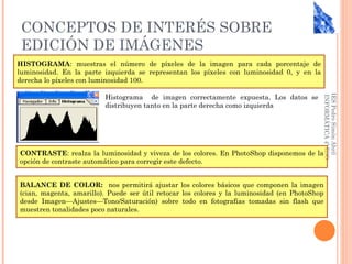 CONCEPTOS DE INTERÉS SOBRE
 EDICIÓN DE IMÁGENES
HISTOGRAMA: muestras el número de píxeles de la imagen para cada porcentaje de
luminosidad. En la parte izquierda se representan los píxeles con luminosidad 0, y en la
derecha lo píxeles con luminosidad 100.

                         Histograma de imagen correctamente expuesta. Los datos se




                                                                                           IES Pedro Simón Abril
                                                                                            INFORMÁTICA 4º ESO
                         distribuyen tanto en la parte derecha como izquierda




CONTRASTE: realza la luminosidad y viveza de los colores. En PhotoShop disponemos de la
opción de contraste automático para corregir este defecto.


BALANCE DE COLOR: nos permitirá ajustar los colores básicos que componen la imagen
(cian, magenta, amarillo). Puede ser útil retocar los colores y la luminosidad (en PhotoShop
desde Imagen—Ajustes—Tono/Saturación) sobre todo en fotografías tomadas sin flash que
muestren tonalidades poco naturales.
 