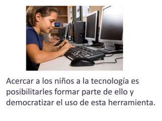 Acercar a los niños a la tecnología es
posibilitarles formar parte de ello y
democratizar el uso de esta herramienta.
 
