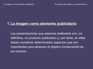 Conceptos de Imagen y su tratamiento 4
1.La imagen como elemento publicitario
Las presentaciones que estamos realizando son, en
definitiva, un producto publicitario y, por tanto, en ellas
deben cumplirse determinados aspectos que son
importantes para alcanzar el objetivo fundamental de
las mismas.
La imagen como elemento publicitario
 