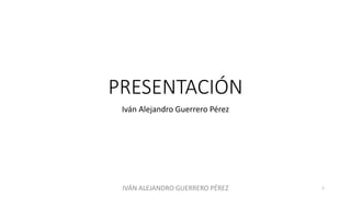 PRESENTACIÓN
Iván Alejandro Guerrero Pérez
IVÁN ALEJANDRO GUERRERO PÉREZ 1
 