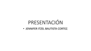 PRESENTACIÓN
• JENNIFER ITZEL BAUTISTA CORTEZ.
 