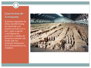 Guerreros de Terracota El primer emperador de China; Qui Shi Huang  fue enterrado a su muerte en el año 210 a. de C. junto a más de 7,000 figuras de guerreros y caballos de terracota a tamaño real. Desde 1987 fue declarado Patrimonio de la Humanidad por la UNESCO. 