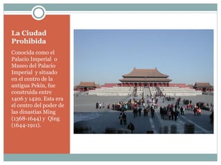 La Ciudad Prohibida Conocida como el Palacio Imperial  o Museo del Palacio Imperial  y situado en el centro de la antigua Pekín, fue construida entre 1406 y 1420. Esta era el centro del poder de las dinastías Ming  (1368-1644) y  Qing (1644-1911). 