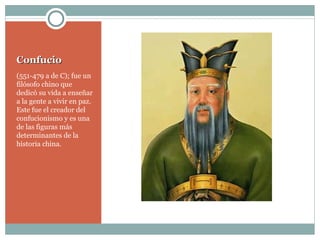 Confucio (551-479 a de C); fue un filósofo chino que dedicó su vida a enseñar a la gente a vivir en paz. Este fue el creador del confucionismo y es una de las figuras más determinantes de la historia china. 