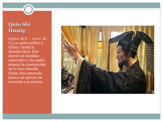 Quin Shi Huang (259 a. de C. -  210 a. de C.); es quién unifica a China y funda la dinastía Quin. Este ejerció un mandato autocrático y fue quién empezó la construcción de la Gran Muralla China. Fue enterrado junto a un ejército de terracota a su muerte. 