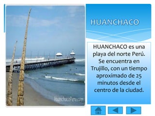 HUANCHACO es una
playa del norte Perú.
Se encuentra en
Trujillo, con un tiempo
aproximado de 25
minutos desde el
centro de la ciudad.

 