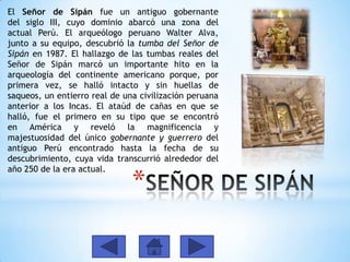 El Señor de Sipán fue un antiguo gobernante
del siglo III, cuyo dominio abarcó una zona del
actual Perú. El arqueólogo peruano Walter Alva,
junto a su equipo, descubrió la tumba del Señor de
Sipán en 1987. El hallazgo de las tumbas reales del
Señor de Sipán marcó un importante hito en la
arqueología del continente americano porque, por
primera vez, se halló intacto y sin huellas de
saqueos, un entierro real de una civilización peruana
anterior a los Incas. El ataúd de cañas en que se
halló, fue el primero en su tipo que se encontró
en América y reveló la magnificencia y
majestuosidad del único gobernante y guerrero del
antiguo Perú encontrado hasta la fecha de su
descubrimiento, cuya vida transcurrió alrededor del
año 250 de la era actual.

*

 