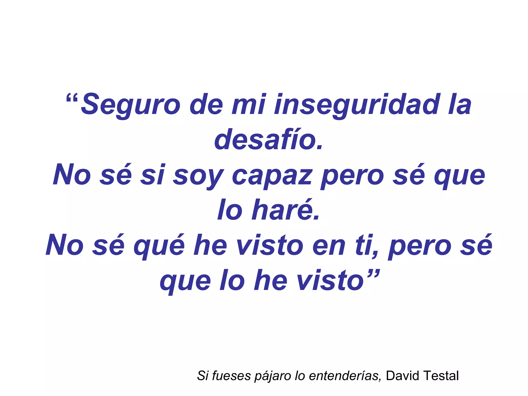 “Seguro de mi inseguridad la
desafío.
No sé si soy capaz pero sé que
lo haré.
No sé qué he visto en ti, pero sé
que lo he visto”
Si fueses pájaro lo entenderías, David Testal