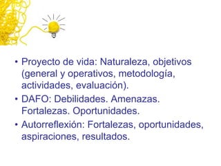 • Proyecto de vida: Naturaleza, objetivos
(general y operativos, metodología,
actividades, evaluación).
• DAFO: Debilidades. Amenazas.
Fortalezas. Oportunidades.
• Autorreflexión: Fortalezas, oportunidades,
aspiraciones, resultados.
 
