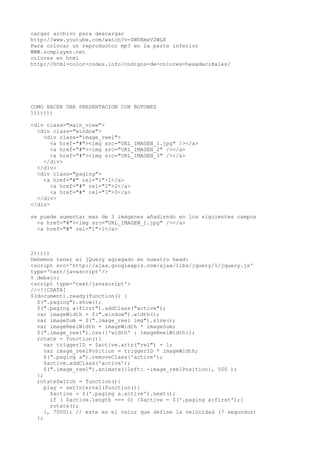 cargar archivo para descargar
http://www.youtube.com/watch?v=ZW0EmxV2WLE
Para colocar un reproductor mp3 en la parte inferior
WWW.scmplayer.net
colores en html
http://html-color-codes.info/codigos-de-colores-hexadecimales/
COMO HACER UNA PRESENTACION CON BOTONES
1))))))
<div class="main_view">
<div class="window">
<div class="image_reel">
<a href="#"><img src="URL_IMAGEN_1.jpg" /></a>
<a href="#"><img src="URL_IMAGEN_2" /></a>
<a href="#"><img src="URL_IMAGEN_3" /></a>
</div>
</div>
<div class="paging">
<a href="#" rel="1">1</a>
<a href="#" rel="2">2</a>
<a href="#" rel="3">3</a>
</div>
</div>
se puede aumentar mas de 3 imágenes añadiendo en los siguientes campos
<a href="#"><img src="URL_IMAGEN_1.jpg" /></a>
<a href="#" rel="1">1</a>
2)))))
Debemos tener el jQuery agregado en nuestro head:
<script src='http://ajax.googleapis.com/ajax/libs/jquery/1/jquery.js'
type='text/javascript'/>
Y debajo:
<script type='text/javascript'>
//<![CDATA[
$(document).ready(function() {
$(".paging").show();
$(".paging a:first").addClass("active");
var imageWidth = $(".window").width();
var imageSum = $(".image_reel img").size();
var imageReelWidth = imageWidth * imageSum;
$(".image_reel").css({'width' : imageReelWidth});
rotate = function(){
var triggerID = $active.attr("rel") - 1;
var image_reelPosition = triggerID * imageWidth;
$(".paging a").removeClass('active');
$active.addClass('active');
$(".image_reel").animate({left: -image_reelPosition}, 500 );
};
rotateSwitch = function(){
play = setInterval(function(){
$active = $('.paging a.active').next();
if ( $active.length === 0) {$active = $('.paging a:first');}
rotate();
}, 7000); // este es el valor que define la velocidad (7 segundos)
};
 