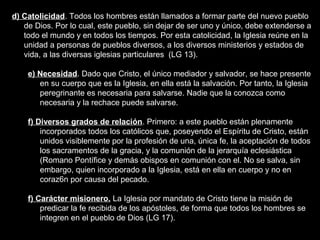 d) Catolicidad. Todos los hombres están llamados a formar parte del nuevo pueblo
de Dios. Por lo cual, este pueblo, sin dejar de ser uno y único, debe extenderse a
todo el mundo y en todos los tiempos. Por esta catolicidad, la Iglesia reúne en la
unidad a personas de pueblos diversos, a los diversos ministerios y estados de
vida, a las diversas iglesias particulares (LG 13).
e) Necesidad. Dado que Cristo, el único mediador y salvador, se hace presente
en su cuerpo que es la Iglesia, en ella está la salvación. Por tanto, la Iglesia
peregrinante es necesaria para salvarse. Nadie que la conozca como
necesaria y la rechace puede salvarse.
f) Diversos grados de relación. Primero: a este pueblo están plenamente
incorporados todos los católicos que, poseyendo el Espíritu de Cristo, están
unidos visiblemente por la profesión de una, única fe, la aceptación de todos
los sacramentos de la gracia, y la comunión de la jerarquía eclesiástica
(Romano Pontífice y demás obispos en comunión con el. No se salva, sin
embargo, quien incorporado a la Iglesia, está en ella en cuerpo y no en
coraz6n por causa del pecado.
f) Carácter misionero. La Iglesia por mandato de Cristo tiene la misión de
predicar la fe recibida de los apóstoles, de forma que todos los hombres se
integren en el pueblo de Dios (LG 17).
 